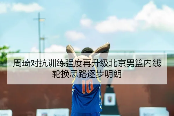周琦对抗训练强度再升级北京男篮内线轮换思路逐步明朗