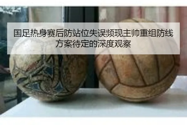 国足热身赛后防站位失误频现主帅重组防线方案待定的深度观察